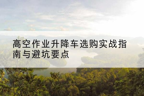 南岸区升降车怎么选-高空作业升降车选购实战指南与避坑要点