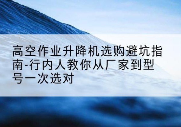 南岸区升降平台厂家-高空作业升降机选购避坑指南-行内人教你从厂家到型号一次选对