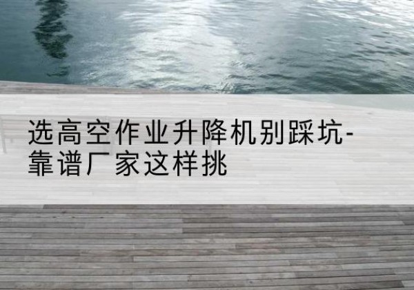 南岸区剪叉式升降机厂家-选高空作业升降机别踩坑-靠谱厂家这样挑