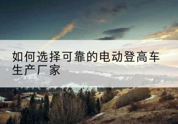 南岸区电动登高车厂家-如何选择可靠的电动登高车生产厂家