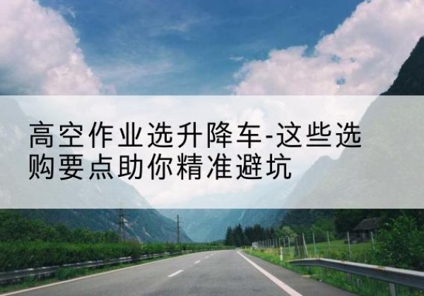 南岸区升降车厂家-高空作业选升降车-这些选购要点助你*避坑