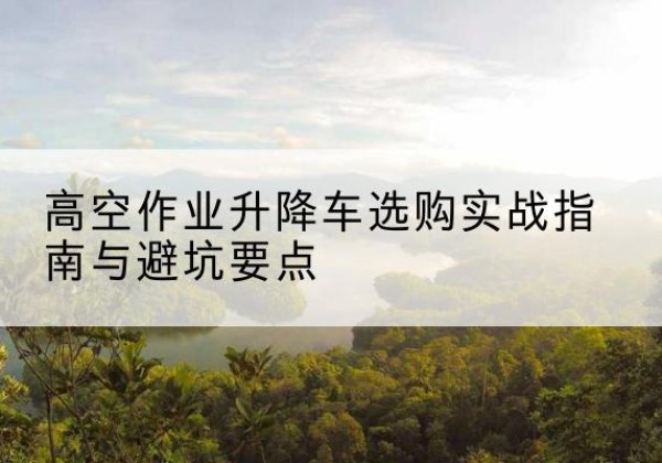 南岸区升降车怎么选-高空作业升降车选购实战指南与避坑要点