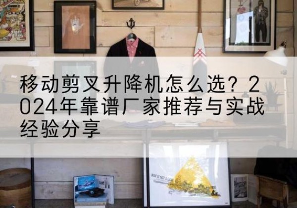 南岸区升降平台厂家推荐-移动剪叉升降机怎么选？2024年靠谱厂家推荐与实战经验分享